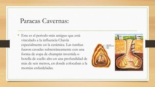 Paracas Cavernas: 
• Este es el periodo más antiguo que está 
vinculado a la influencia Chavín 
especialmente en la cerámica. Las tumbas 
fueron cavadas subterráneamente con una 
forma de copa de champán invertida o 
botella de cuello alto en una profundidad de 
más de seis metros, en donde colocaban a la 
momias enfardeladas. 
 