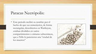 Paracas Necrópolis: 
• Este periodo recibió su nombre por el 
hecho de que sus cementerios, de forma 
rectangular, descubiertos en Warikayan, 
estaban divididos en varios 
compartimientos o cámaras subterráneas, 
que a Tello le parecieron una “ciudad de 
los muertos” 
 