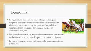 Economía: 
• La Agricultura: Los Paracas usaron la agricultura para 
adaptarse a las condiciones del desierto. Excavaron hasta 
alcanzar el suelo húmedo, y ahí pusieron desperdicios 
orgánicos como espinazos de pescado, cuerpos en 
descomposición, etc. 
• Medicina: Practicaron las trepanaciones craneanas, para tratar a 
los heridos en la zona craneal u por otras razones religiosas. 
• La pesca: Lograron pescar cojinovas, tollo, lornas, crustáceos, 
pulpos, etc. 
 
