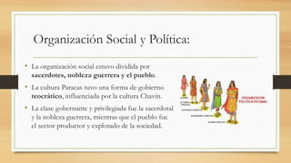 Organización Social y Política: 
• La organización social estuvo dividida por 
sacerdotes, nobleza guerrera y el pueblo. 
• La cultura Paracas tuvo una forma de gobierno 
teocrático, influenciada por la cultura Chavín. 
• La clase gobernante y privilegiada fue la sacerdotal 
y la nobleza guerrera, mientras que el pueblo fue 
el sector productor y explotado de la sociedad. 
 