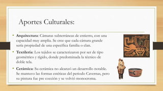 Aportes Culturales: 
• Arquitectura: Cámaras subterráneas de entierro, con una 
capacidad muy amplia. Se cree que cada cámara grande 
sería propiedad de una específica familia o clan. 
• Textilería: Los tejidos se caracterizaron por ser de tipo 
geométrico y rígido, donde predominada la técnico de 
doble tela. 
• Cerámica: Su cerámica no alcanzó un desarrollo notable. 
Se mantuvo las formas estéticas del periodo Cavernas, pero 
su pintura fue pre cocción y se volvió monocroma. 
 