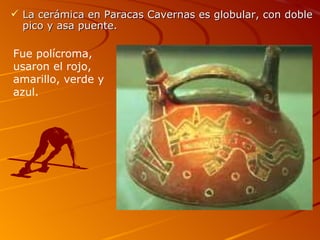  La cerámica en Paracas Cavernas es globular, con doble
  pico y asa puente.

Fue polícroma,
usaron el rojo,
amarillo, verde y
azul.
 