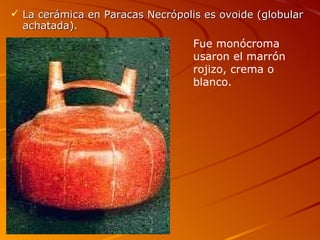  La cerámica en Paracas Necrópolis es ovoide (globular
  achatada).
                                  Fue monócroma
                                  usaron el marrón
                                  rojizo, crema o
                                  blanco.
 