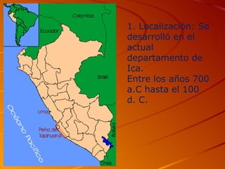 1. Localización: Se
desarrolló en el
actual
departamento de
Ica.
Entre los años 700
a.C hasta el 100
d. C.
 