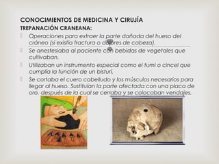 
CONOCIMIENTOS DE MEDICINA Y CIRUJÍA
TREPANACIÓN CRANEANA:
 Operaciones para extraer la parte dañada del hueso del
cráneo (si existía fractura o dolores de cabeza).
 Se anestesiaba al paciente con bebidas de vegetales que
cultivaban.
 Utilizaban un instrumento especial como el tumi o cincel que
cumplía la función de un bisturí.
 Se cortaba el cuero cabelludo y los músculos necesarios para
llegar al hueso. Sustituían la parte afectada con una placa de
oro, después de la cual se cerraba y se colocaban vendajes.
 