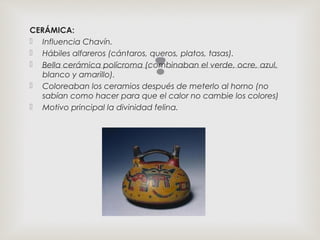 
CERÁMICA:
 Influencia Chavín.
 Hábiles alfareros (cántaros, queros, platos, tasas).
 Bella cerámica polícroma (combinaban el verde, ocre, azul,
blanco y amarillo).
 Coloreaban los ceramios después de meterlo al horno (no
sabían como hacer para que el calor no cambie los colores)
 Motivo principal la divinidad felina.
 