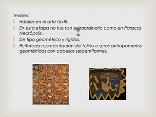 
Textiles:Textiles:
 Hábiles en el arte textil.Hábiles en el arte textil.
 En esta etapa no fue tan extraordinario como en ParacasEn esta etapa no fue tan extraordinario como en Paracas
Necrópolis.Necrópolis.
 De tipo geométrico y rígidos.De tipo geométrico y rígidos.
 Reiterada representación del felino o seres antropomorfosReiterada representación del felino o seres antropomorfos
geométridos con cabellos serpentiformes.geométridos con cabellos serpentiformes.
 