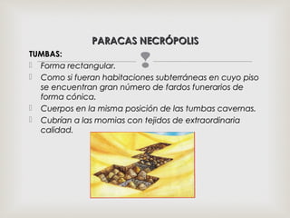 TUMBAS:TUMBAS:
 Forma rectangular.Forma rectangular.
 Como si fueran habitaciones subterráneas en cuyo pisoComo si fueran habitaciones subterráneas en cuyo piso
se encuentran gran número de fardos funerarios dese encuentran gran número de fardos funerarios de
forma cónica.forma cónica.
 Cuerpos en la misma posición de las tumbas cavernas.Cuerpos en la misma posición de las tumbas cavernas.
 Cubrían a las momias con tejidos de extraordinariaCubrían a las momias con tejidos de extraordinaria
calidad.calidad.
PARACAS NECRÓPOLISPARACAS NECRÓPOLIS
 