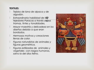
TEXTILES:TEXTILES:
 Tejidos de lana de alpaca y deTejidos de lana de alpaca y de
algodón.algodón.
 Extraordinaria habilidad de losExtraordinaria habilidad de los
tejedores Paracas a través de lastejedores Paracas a través de las
tramas, tintes y tonalidades.tramas, tintes y tonalidades.
 Mayor maestría y delicadeza en losMayor maestría y delicadeza en los
diseños debido a que erandiseños debido a que eran
bordados.bordados.
 Hermosos motivos y creacionesHermosos motivos y creaciones
llenas de color.llenas de color.
 Figuras naturalistas de animales yFiguras naturalistas de animales y
figuras geométrica.figuras geométrica.
 Figuras estilizadas de animales yFiguras estilizadas de animales y
vegetales con rasgos humanos,vegetales con rasgos humanos,
salvo la del dios felino.salvo la del dios felino.
 