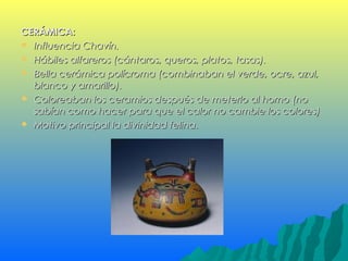 CERÁMICA:CERÁMICA:
 Influencia Chavín.Influencia Chavín.
 Hábiles alfareros (cántaros, queros, platos, tasas).Hábiles alfareros (cántaros, queros, platos, tasas).
 Bella cerámica polícroma (combinaban el verde, ocre, azul,Bella cerámica polícroma (combinaban el verde, ocre, azul,
blanco y amarillo).blanco y amarillo).
 Coloreaban los ceramios después de meterlo al horno (noColoreaban los ceramios después de meterlo al horno (no
sabían como hacer para que el calor no cambie los colores)sabían como hacer para que el calor no cambie los colores)
 Motivo principal la divinidad felina.Motivo principal la divinidad felina.
 