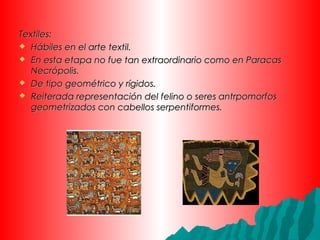 Textiles:Textiles:
 Hábiles en el arte textil.Hábiles en el arte textil.
 En esta etapa no fue tan extraordinario como en ParacasEn esta etapa no fue tan extraordinario como en Paracas
Necrópolis.Necrópolis.
 De tipo geométrico y rígidos.De tipo geométrico y rígidos.
 Reiterada representación del felino o seres antrpomorfosReiterada representación del felino o seres antrpomorfos
geometrizados con cabellos serpentiformes.geometrizados con cabellos serpentiformes.
 