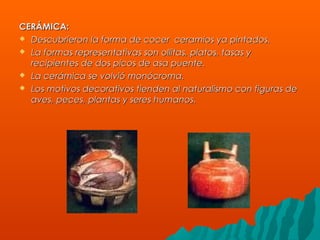CERÁMICA:CERÁMICA:
 Descubrieron la forma de cocer ceramios ya pintados.Descubrieron la forma de cocer ceramios ya pintados.
 La formas representativas son ollitas, platos, tasas yLa formas representativas son ollitas, platos, tasas y
recipientes de dos picos de asa puente.recipientes de dos picos de asa puente.
 La cerámica se volvió monócroma.La cerámica se volvió monócroma.
 Los motivos decorativos tienden al naturalismo con figuras deLos motivos decorativos tienden al naturalismo con figuras de
aves, peces, plantas y seres humanos.aves, peces, plantas y seres humanos.
 