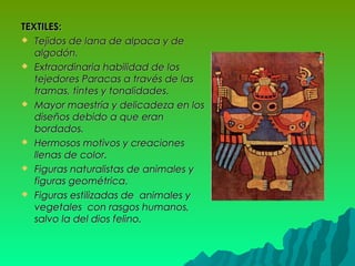 TEXTILES:TEXTILES:
 Tejidos de lana de alpaca y deTejidos de lana de alpaca y de
algodón.algodón.
 Extraordinaria habilidad de losExtraordinaria habilidad de los
tejedores Paracas a través de lastejedores Paracas a través de las
tramas, tintes y tonalidades.tramas, tintes y tonalidades.
 Mayor maestría y delicadeza en losMayor maestría y delicadeza en los
diseños debido a que erandiseños debido a que eran
bordados.bordados.
 Hermosos motivos y creacionesHermosos motivos y creaciones
llenas de color.llenas de color.
 Figuras naturalistas de animales yFiguras naturalistas de animales y
figuras geométrica.figuras geométrica.
 Figuras estilizadas de animales yFiguras estilizadas de animales y
vegetales con rasgos humanos,vegetales con rasgos humanos,
salvo la del dios felino.salvo la del dios felino.
 