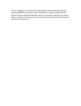 alivio de las cefaleas y el tratamiento de las enfermedades mentales mediante procedimientos
6
mágicos (posiblemente se creía que al abrir el cráneo salían los espíritus causantes del mal).
Muchos cráneos con señales de trepanación indican que las personas sobrevivían a esa práctica,
debido a la presencia de callos óseos en la zona operada, los mismos que solo se forman al pasar
los años en una persona viva.

 
