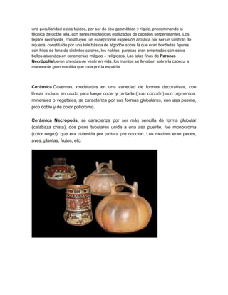 una peculiaridad estos tejidos, por ser de tipo geométrico y rígido, predominando la
técnica de doble tela, con seres mitológicos estilizados de cabellos serpenteantes. Los
tejidos necrópolis, constituyen un excepcional expresión artística por ser un símbolo de
riqueza, constituido por una tela básica de algodón sobre la que eran bordadas figuras
con hilos de lana de distintos colores, los nobles paracas eran enterrados con estos
bellos atuendos en ceremonias mágico – religiosos. Las telas finas de Paracas
Necrópolisfueron prendas de vestir en vida, los mantos se llevaban sobre la cabeza a
manera de gran mantilla que caía por la espalda.

Cerámica Cavernas, modeladas en una variedad de formas decorativas, con
líneas incisos en crudo para luego cocer y pintarlo (post cocción) con pigmentos
minerales o vegetales, se caracteriza por sus formas globulares, con asa puente,
pico doble y de color polícromo.
Cerámica Necrópolis, se caracteriza por ser más sencilla de forma globular
(calabaza chata), dos picos tubulares unida a una asa puente, fue monocroma
(color negro), que era obtenida por pintura pre cocción. Los motivos eran peces,
aves, plantas, frutos, etc.

 