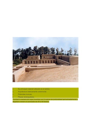 Su principal material utilizado es el adobe.
Arquitectura básicamente ceremonial.
Pirámides truncas.
Plazas rectangulares.
Tumbas a manera de copa invertida con 8 metros de profundidad aproximadamente y
llegaban a tener un promedio de 30 a 40 fardos.

 