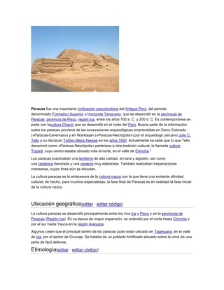 Paracas fue una importante civilización precolombina del Antiguo Perú, del periodo
denominado Formativo Superior u Horizonte Temprano, que se desarrolló en la península de
Paracas, provincia de Pisco, región Ica, entre los años 700 a. C. y 200 d. C. Es contemporánea en
parte con lacultura Chavín que se desarrolló en el norte del Perú. Buena parte de la información
sobre los paracas proviene de las excavaciones arqueológicas emprendidas en Cerro Colorado
(«Paracas-Cavernas») y en Warikayan («Paracas-Necrópolis») por el arqueólogo peruano Julio C.
Tello y su discípulo Toribio Mejía Xesspe en los años 1920. Actualmente se sabe que lo que Tello
denominó como «Paracas-Necrópolis» pertenece a otra tradición cultural, la llamada cultura
1
Topará, cuyo centro estaba ubicado más al norte, en el valle de Chincha.
Los paracas practicaban una textilería de alta calidad, en lana y algodón, así como
una cerámica decorada y una cestería muy elaborada. También realizaban trepanaciones
craneanas, cuyos fines aún se discuten.
La cultura paracas es la antecesora de la cultura nazca con la que tiene una evidente afinidad
cultural; de hecho, para muchos especialistas, la fase final de Paracas es en realidad la fase inicial
de la cultura nazca.

Ubicación geográfica[editar · editar código]
La cultura paracas se desarrolló principalmente entre los ríos Ica y Pisco y en la península de
Paracas (Región Ica). En su época de mayor expansión, se extendió por el norte hasta Chincha y
por el sur hasta Yauca en la región Arequipa.
Algunos creen que el principal centro de los paracas pudo estar ubicado en Tajahuana, en el valle
de Ica, por el sector de Ocucaje. Se trataba de un poblado fortificado elevado sobre la cima de una
peña de fácil defensa.

Etimología[editar · editar código]

 