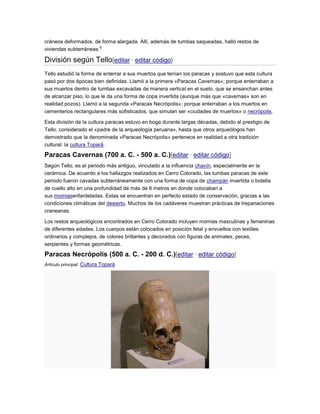 cráneos deformados, de forma alargada. Allí, además de tumbas saqueadas, halló restos de
4
viviendas subterráneas.

División según Tello[editar · editar código]
Tello estudió la forma de enterrar a sus muertos que tenían los paracas y sostuvo que esta cultura
pasó por dos épocas bien definidas. Llamó a la primera «Paracas Cavernas»; porque enterraban a
sus muertos dentro de tumbas excavadas de manera vertical en el suelo, que se ensanchan antes
de alcanzar piso, lo que le da una forma de copa invertida (aunque más que «cavernas» son en
realidad pozos). Llamó a la segunda «Paracas Necrópolis»; porque enterraban a los muertos en
cementerios rectangulares más sofisticados, que simulan ser «ciudades de muertos» o necrópolis.
Esta división de la cultura paracas estuvo en boga durante largas décadas, debido al prestigio de
Tello, considerado el «padre de la arqueología peruana», hasta que otros arqueólogos han
demostrado que la denominada «Paracas Necrópolis» pertenece en realidad a otra tradición
cultural: la cultura Topará.

Paracas Cavernas (700 a. C. - 500 a. C.)[editar · editar código]
Según Tello, es el periodo más antiguo, vinculado a la influencia chavín, especialmente en la
cerámica. De acuerdo a los hallazgos realizados en Cerro Colorado, las tumbas paracas de este
periodo fueron cavadas subterráneamente con una forma de copa de champán invertida o botella
de cuello alto en una profundidad de más de 6 metros en donde colocaban a
sus momiasenfardeladas. Estas se encuentran en perfecto estado de conservación, gracias a las
condiciones climáticas del desierto. Muchos de los cadáveres muestran prácticas de trepanaciones
craneanas.
Los restos arqueológicos encontrados en Cerro Colorado incluyen momias masculinas y femeninas
de diferentes edades. Los cuerpos están colocados en posición fetal y envueltos con textiles
ordinarios y complejos, de colores brillantes y decorados con figuras de animales, peces,
serpientes y formas geométricas.

Paracas Necrópolis (500 a. C. - 200 d. C.)[editar · editar código]
Artículo principal: Cultura Topará

 