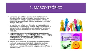 1. MARCO TEÓRICO
• Los valores que edifican la democracia no han variado
desde la fundación de los estados contemporáneos, “los
valores básicos del siglo XXI siguen siendo los valores
clásicos de la modernidad: libertad, igualdad y fraternidad”
(Camps, 2005: 37).
• La premisa que señala que “la mejor forma de gobierno
inventada es la democracia” (Camps, 2005: 35), conduce al
“compromiso de los ciudadanos por establecer un espacio
público, ligado a la defensa del bien común” (Quezada,
2005: 59).
• El periodismo democrático corresponde al desempeño
profesional apegado a la deontología, pero además acoge y
promueve los valores cívicos, que no están en
contraposición de sus postulados, sino que son
complementarios.
• A través de su rol cívico, el periodismo busca motivar a la
audiencia para que participe de la vida social, política y
cultural, y se constituya en la propia gestora de las
soluciones a sus necesidades ante los gobernantes (Alvear y
Mellado, 2018).
 