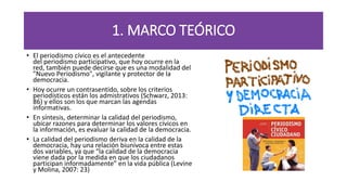 1. MARCO TEÓRICO
• El periodismo cívico es el antecedente
del periodismo participativo, que hoy ocurre en la
red, también puede decirse que es una modalidad del
"Nuevo Periodismo", vigilante y protector de la
democracia.
• Hoy ocurre un contrasentido, sobre los criterios
periodísticos están los admistrativos (Schwarz, 2013:
86) y ellos son los que marcan las agendas
informativas.
• En síntesis, determinar la calidad del periodismo,
ubicar razones para determinar los valores cívicos en
la información, es evaluar la calidad de la democracia.
• La calidad del periodismo deriva en la calidad de la
democracia, hay una relación biunívoca entre estas
dos variables, ya que “la calidad de la democracia
viene dada por la medida en que los ciudadanos
participan informadamente” en la vida pública (Levine
y Molina, 2007: 23)
 