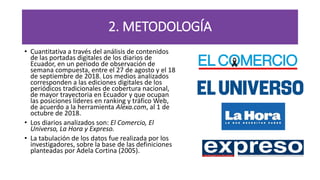 2. METODOLOGÍA
• Cuantitativa a través del análisis de contenidos
de las portadas digitales de los diarios de
Ecuador, en un periodo de observación de
semana compuesta, entre el 27 de agosto y el 18
de septiembre de 2018. Los medios analizados
corresponden a las ediciones digitales de los
periódicos tradicionales de cobertura nacional,
de mayor trayectoria en Ecuador y que ocupan
las posiciones líderes en ranking y tráfico Web,
de acuerdo a la herramienta Alexa.com, al 1 de
octubre de 2018.
• Los diarios analizados son: El Comercio, El
Universo, La Hora y Expreso.
• La tabulación de los datos fue realizada por los
investigadores, sobre la base de las definiciones
planteadas por Adela Cortina (2005).
 
