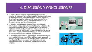 4. DISCUSIÓN Y CONCLUSIONES
• La prensa de Ecuador, en el periodo de observación,
informó de procesos sancionatorios a los políticos, del cobro
de diezmos a varios trabajadores de la función legislativa,
de la intolerancia a los reclamos de género, entre otras
notas. Esto evidencia que la agenda periodística va en
dirección contraria a los valores cívicos.
• La primera hipótesis es aceptada, sobre la base de la
información del cuadro 1, más del 50% de las ediciones de
medios revisados presentan valores cívicos. La segunda
hipótesis es rechazada, el valor con mayor presencia es el
respeto activo, no la libertad. Es urgente avanzar hacia una
ética cívica para la vida en sociedad, y en la cual los medios
de comunicación deben trabajar sin descanso.
• La investigación cualitativa, permite ver relaciones directas
entre las variables, a mayor libertad hay mayor igualdad,
respeto activo, solidaridad; y, diálogo. Queda como línea de
investigación futura el probar cuantitativamente las
correlaciones entre las variables, sobre muestras más
amplias.
 