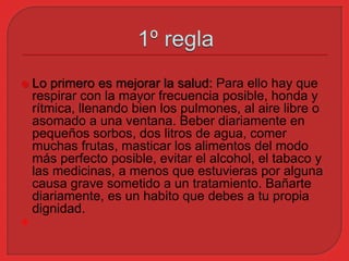  Lo primero es mejorar la salud: Para ello hay que 
respirar con la mayor frecuencia posible, honda y 
rítmica, llenando bien los pulmones, al aire libre o 
asomado a una ventana. Beber diariamente en 
pequeños sorbos, dos litros de agua, comer 
muchas frutas, masticar los alimentos del modo 
más perfecto posible, evitar el alcohol, el tabaco y 
las medicinas, a menos que estuvieras por alguna 
causa grave sometido a un tratamiento. Bañarte 
diariamente, es un habito que debes a tu propia 
dignidad. 
 
 