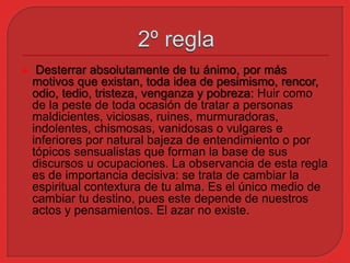  Desterrar absolutamente de tu ánimo, por más 
motivos que existan, toda idea de pesimismo, rencor, 
odio, tedio, tristeza, venganza y pobreza: Huir como 
de la peste de toda ocasión de tratar a personas 
maldicientes, viciosas, ruines, murmuradoras, 
indolentes, chismosas, vanidosas o vulgares e 
inferiores por natural bajeza de entendimiento o por 
tópicos sensualistas que forman la base de sus 
discursos u ocupaciones. La observancia de esta regla 
es de importancia decisiva: se trata de cambiar la 
espiritual contextura de tu alma. Es el único medio de 
cambiar tu destino, pues este depende de nuestros 
actos y pensamientos. El azar no existe. 
 