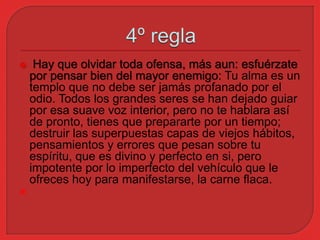 Hay que olvidar toda ofensa, más aun: esfuérzate 
por pensar bien del mayor enemigo: Tu alma es un 
templo que no debe ser jamás profanado por el 
odio. Todos los grandes seres se han dejado guiar 
por esa suave voz interior, pero no te hablara así 
de pronto, tienes que prepararte por un tiempo; 
destruir las superpuestas capas de viejos hábitos, 
pensamientos y errores que pesan sobre tu 
espíritu, que es divino y perfecto en si, pero 
impotente por lo imperfecto del vehículo que le 
ofreces hoy para manifestarse, la carne flaca. 
 
 