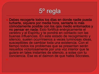  Debes recogerte todos los días en donde nadie pueda 
turbarte, siquiera por media hora, sentarte lo más 
cómodamente posible con los ojos medio entornados y 
no pensar en nada: Esto fortifica enérgicamente el 
cerebro y el Espíritu y te pondrá en contacto con las 
buenas influencias. En este estado de recogimiento y 
silencio, suelen ocurrírsenos a veces luminosas ideas, 
susceptibles de cambiar toda una existencia. Con el 
tiempo todos los problemas que se presentan serán 
resueltos victoriosamente por una voz interior que te 
guiara en tales instantes de silencio, a solas con tu 
conciencia. Ese es el daimon de que habla Sócrates. 
 
 