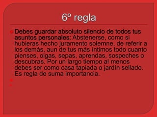  Debes guardar absoluto silencio de todos tus 
asuntos personales: Abstenerse, como si 
hubieras hecho juramento solemne, de referir a 
los demás, aun de tus más íntimos todo cuanto 
pienses, oigas, sepas, aprendas, sospeches o 
descubras. Por un largo tiempo al menos 
debes ser como casa tapiada o jardín sellado. 
Es regla de suma importancia. 
 
 
 