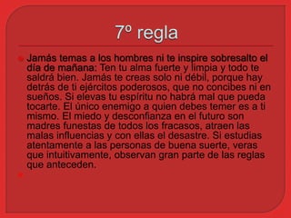  Jamás temas a los hombres ni te inspire sobresalto el 
día de mañana: Ten tu alma fuerte y limpia y todo te 
saldrá bien. Jamás te creas solo ni débil, porque hay 
detrás de ti ejércitos poderosos, que no concibes ni en 
sueños. Si elevas tu espíritu no habrá mal que pueda 
tocarte. El único enemigo a quien debes temer es a ti 
mismo. El miedo y desconfianza en el futuro son 
madres funestas de todos los fracasos, atraen las 
malas influencias y con ellas el desastre. Si estudias 
atentamente a las personas de buena suerte, veras 
que intuitivamente, observan gran parte de las reglas 
que anteceden. 
 
 