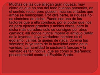  Muchas de las que allegan gran riqueza, muy 
cierto es que no son del todo buenas personas, en 
el sentido recto, pero poseen muchas virtudes que 
arriba se mencionan. Por otra parte, la riqueza no 
es sinónimo de dicha; Puede ser uno de los 
factores que a ella conduce, por el poder que nos 
da para ejercer grandes y nobles obras; pero la 
dicha más duradera solo se consigue por otros 
caminos; allí donde nunca impera el antiguo Satán 
de la leyenda, cuyo verdadero nombre es el 
egoísmo. Jamás te quejes de nada, domina tus 
sentidos; huye tanto de la humildad como de la 
vanidad. La humildad te sustraerá fuerzas y la 
vanidad es tan nociva, que es como si dijéramos: 
pecado mortal contra el Espíritu Santo. 
