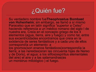  Su verdadero nombre fueTheophrastus Bombast 
von Hohenheim; sin embargo, se llamó a sí mismo 
Paracelso que en latín significa “superior a Celso” 
haciendo referencia a un médico romano del siglo I de 
nuestra era. Creía en el concepto griego de los 4 
elementos (agua, tierra, aire y fuego) y como tal, entre 
sus excentricidades encontramos que creía en la 
existencia de seres fantásticos y a cada uno de ellos 
correspondía un elemento: a 
los gnomos(son enanos fantásticos)correspondía la 
tierra; a las nereidas(eran las cincuenta hijas de Nereo 
y de Doris), el agua; a los silfos(espíritus elementales 
del aire) el aire y a las salamandras(es 
un monstruo mitológico ) el fuego. 
 
