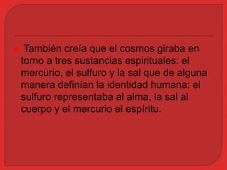  También creía que el cosmos giraba en 
torno a tres sustancias espirituales: el 
mercurio, el sulfuro y la sal que de alguna 
manera definían la identidad humana: el 
sulfuro representaba al alma, la sal al 
cuerpo y el mercurio el espíritu. 
 