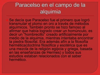  Se decía que Paracelso fue el primero que logró 
transmutar el plomo en oro a través de métodos 
alquímicos. También pronto se hizo famoso al 
afirmar que había logrado crear un homúnculo, es 
decir un “hombrecillo” creado artificialmente por 
medio de la alquimia, mientras intentaba encontrar 
la piedra filosofal. Era además afín a la filosofía 
hermética(doctrina filosófica y esotérica que es 
una mezcla de la religión egipcia y griega, basada 
en las enseñanzas de Hermes) y todos sus 
estudios estaban relacionados con el saber 
hermético. 
 
