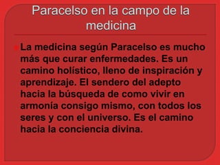La medicina según Paracelso es mucho 
más que curar enfermedades. Es un 
camino holístico, lleno de inspiración y 
aprendizaje. El sendero del adepto 
hacia la búsqueda de como vivir en 
armonía consigo mismo, con todos los 
seres y con el universo. Es el camino 
hacia la conciencia divina. 
 