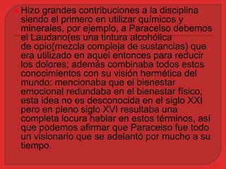  Hizo grandes contribuciones a la disciplina 
siendo el primero en utilizar químicos y 
minerales, por ejemplo, a Paracelso debemos 
el Láudano(es una tintura alcohólica 
de opio(mezcla compleja de sustancias) que 
era utilizado en aquel entonces para reducir 
los dolores; además combinaba todos estos 
conocimientos con su visión hermética del 
mundo: mencionaba que el bienestar 
emocional redundaba en el bienestar físico, 
esta idea no es desconocida en el siglo XXI 
pero en pleno siglo XVI resultaba una 
completa locura hablar en estos términos, así 
que podemos afirmar que Paracelso fue todo 
un visionario que se adelantó por mucho a su 
tiempo. 
 