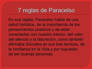 En sus reglas, Paracelso habla de una 
salud holística, de la importancia de los 
pensamientos positivos y de estar 
conectados con nuestro interior, del valor 
del silencio y la discreción, como también 
afirmaba Sócrates en sus tres tamices, de 
la confianza en la Vida y por supuesto, 
de ser buenas personas. 
 