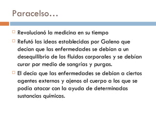Paracelso… Revolucion ó la medicina en su tiempo Refutó las ideas establecidas por Galeno que decían que las enfermedades se debían a un desequilibrio de los fluidos corporales y se debían curar por medio de sangrías y purgas. El decía que las enfermedades se debían a ciertos agentes externos y ajenos al cuerpo a los que se podía atacar con la ayuda de determinadas sustancias químicas. 