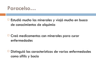 Paracelso… Estudió mucho los minerales y viajó mucho en busca de conocimientos de alquimia Creó medicamentos con minerales para curar enfermedades Distinguió las características de varias enfermedades como sífilis y bocio 