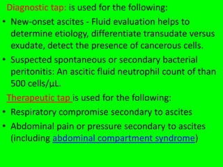 Diagnostic tap: is used for the following:
• New-onset ascites - Fluid evaluation helps to
determine etiology, differentiate transudate versus
exudate, detect the presence of cancerous cells.
• Suspected spontaneous or secondary bacterial
peritonitis: An ascitic fluid neutrophil count of than
500 cells/µL.
Therapeutic tap is used for the following:
• Respiratory compromise secondary to ascites
• Abdominal pain or pressure secondary to ascites
(including abdominal compartment syndrome)
 