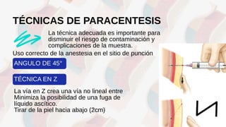 TÉCNICAS DE PARACENTESIS
La técnica adecuada es importante para
disminuir el riesgo de contaminación y
complicaciones de la muestra.
La vía en Z crea una vía no lineal entre
Minimiza la posibilidad de una fuga de
líquido ascítico.
Tirar de la piel hacia abajo (2cm)
Uso correcto de la anestesia en el sitio de punción
ANGULO DE 45°
TÉCNICA EN Z
 