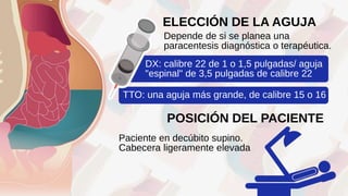 Depende de si se planea una
paracentesis diagnóstica o terapéutica.
ELECCIÓN DE LA AGUJA
DX: calibre 22 de 1 o 1,5 pulgadas/ aguja
"espinal" de 3,5 pulgadas de calibre 22
TTO: una aguja más grande, de calibre 15 o 16
POSICIÓN DEL PACIENTE
Paciente en decúbito supino.
Cabecera ligeramente elevada
 