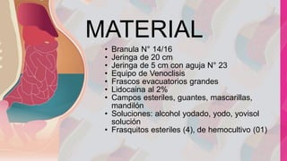 MATERIAL
• Branula N° 14/16
• Jeringa de 20 cm
• Jeringa de 5 cm con aguja N° 23
• Equipo de Venoclisis
• Frascos evacuatorios grandes
• Lidocaina al 2%
• Campos esteriles, guantes, mascarillas,
mandilón
• Soluciones: alcohol yodado, yodo, yovisol
solución
• Frasquitos esteriles (4), de hemocultivo (01)
 