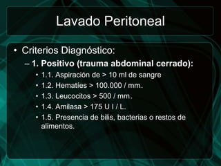 Lavado Peritoneal

• Criterios Diagnóstico:
  – 1. Positivo (trauma abdominal cerrado):
     •   1.1. Aspiración de > 10 ml de sangre
     •   1.2. Hematíes > 100.000 / mm .  3




     •   1.3. Leucocitos > 500 / mm .3




     •   1.4. Amilasa > 175 U I / L.
     •   1.5. Presencia de bilis, bacterias o restos de
         alimentos.
 