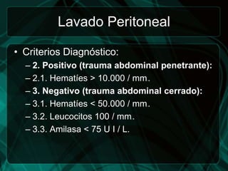 Lavado Peritoneal

• Criterios Diagnóstico:
  – 2. Positivo (trauma abdominal penetrante):
  – 2.1. Hematíes > 10.000 / mm .
                               3




  – 3. Negativo (trauma abdominal cerrado):
  – 3.1. Hematíes < 50.000 / mm .
                               3




  – 3.2. Leucocitos 100 / mm .
                           3




  – 3.3. Amilasa < 75 U I / L.
 