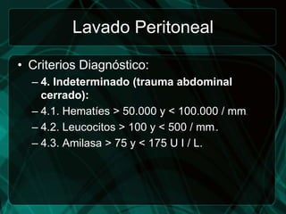Lavado Peritoneal

• Criterios Diagnóstico:
  – 4. Indeterminado (trauma abdominal
    cerrado):
  – 4.1. Hematíes > 50.000 y < 100.000 / mm   3.




  – 4.2. Leucocitos > 100 y < 500 / mm .
                                    3




  – 4.3. Amilasa > 75 y < 175 U I / L.
 