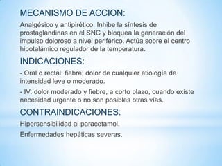 MECANISMO DE ACCION:
Analgésico y antipirético. Inhibe la síntesis de
prostaglandinas en el SNC y bloquea la generación del
impulso doloroso a nivel periférico. Actúa sobre el centro
hipotalámico regulador de la temperatura.
INDICACIONES:
- Oral o rectal: fiebre; dolor de cualquier etiología de
intensidad leve o moderado.
- IV: dolor moderado y fiebre, a corto plazo, cuando existe
necesidad urgente o no son posibles otras vías.
CONTRAINDICACIONES:
Hipersensibilidad al paracetamol.
Enfermedades hepáticas severas.
 