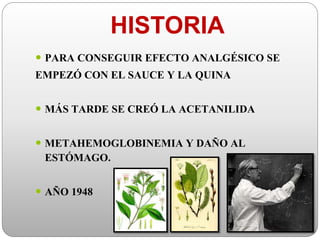 HISTORIA
 PARA CONSEGUIR EFECTO ANALGÉSICO SE
EMPEZÓ CON EL SAUCE Y LA QUINA
 MÁS TARDE SE CREÓ LA ACETANILIDA
 METAHEMOGLOBINEMIA Y DAÑO AL
ESTÓMAGO.
 AÑO 1948
 